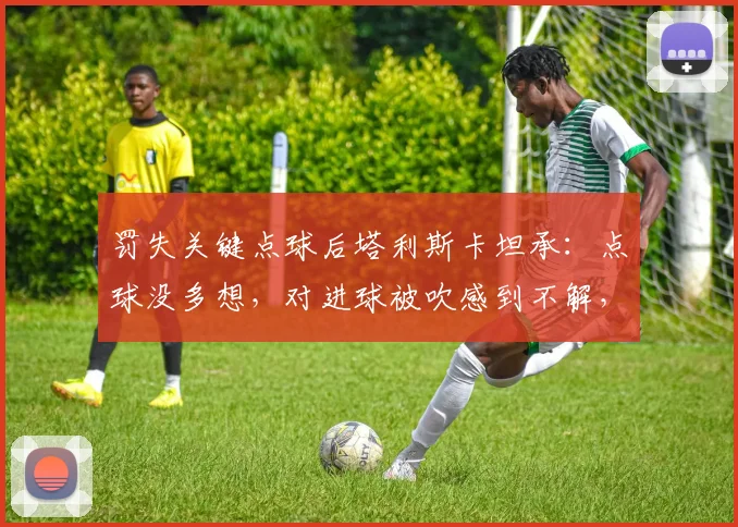 罚失关键点球后塔利斯卡坦承：点球没多想，对进球被吹感到不解，回顾2026赛季争议瞬间
