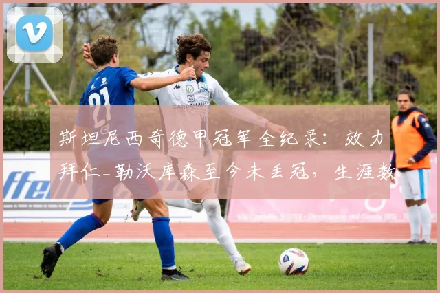 斯坦尼西奇德甲冠军全纪录：效力拜仁_勒沃库森至今未丢冠，生涯数据与2026赛季表现解析