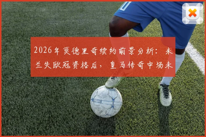 2026年莫德里奇续约前景分析：米兰失欧冠资格后，皇马传奇中场未来悬而未决