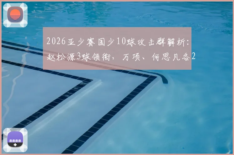 2026亚少赛国少10球攻击群解析：赵松源3球领衔，万项、何思凡各2球1助攻展现团队战力