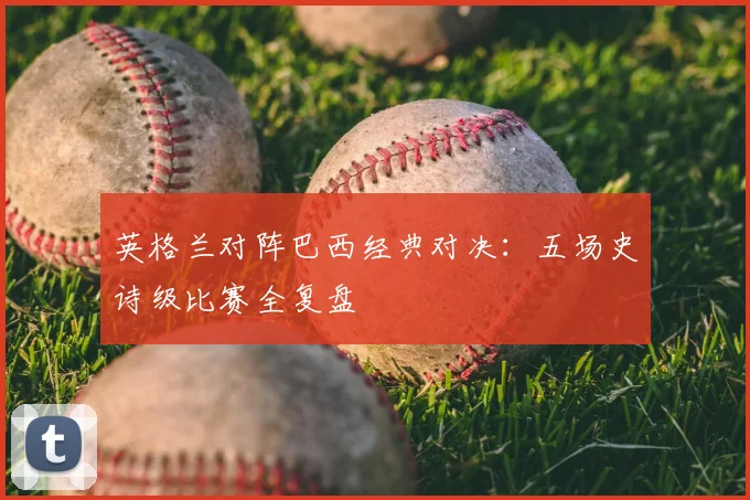 英格兰对阵巴西经典对决:五场史诗级比赛全复盘