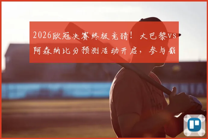 2026欧冠决赛终极竞猜！大巴黎vs阿森纳比分预测活动开启，参与截图赢好礼攻略在此