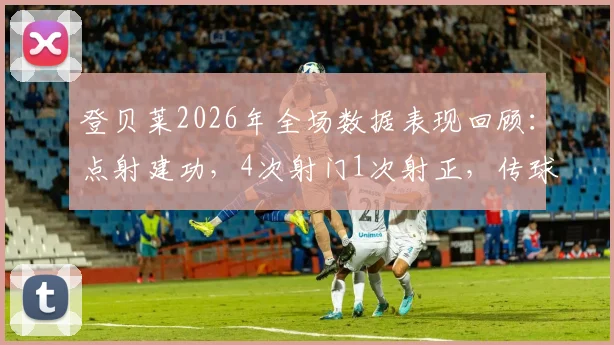 登贝莱2026年全场数据表现回顾：点射建功，4次射门1次射正，传球成功率84.4%评估