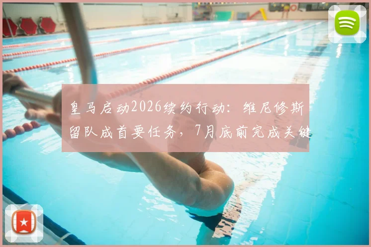 皇马启动2026续约行动：维尼修斯留队成首要任务，7月底前完成关键谈判锁定未来