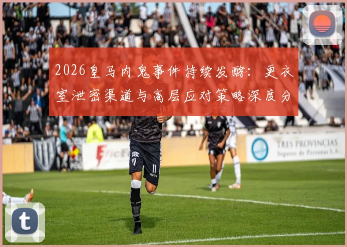 2026皇马内鬼事件持续发酵:更衣室泄密渠道与高层应对策略深度分析,消息如何提前流出?