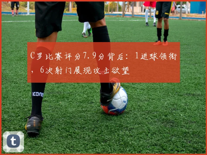 C罗比赛评分7.9分背后：1进球领衔，6次射门展现攻击欲望