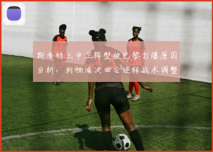 斯洛特三中卫阵型被巴黎打爆原因分析，利物浦次回合逆转战术调整指南
