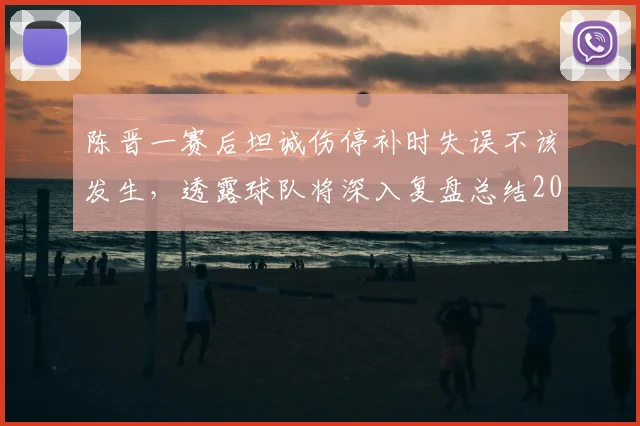 陈晋一赛后坦诚伤停补时失误不该发生,透露球队将深入复盘总结2026赛季关键问题