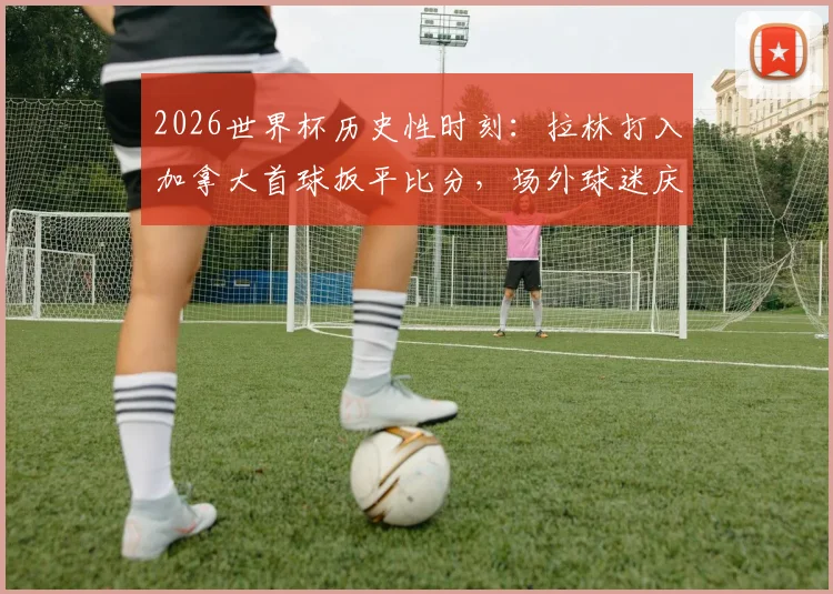 2026世界杯历史性时刻:拉林打入加拿大首球扳平比分,场外球迷庆祝盛况全记录