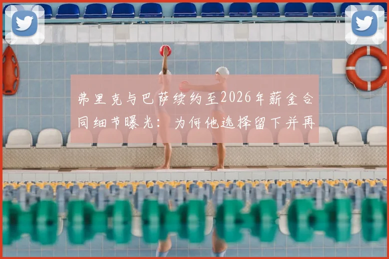 弗里克与巴萨续约至2026年薪金合同细节曝光:为何他选择留下并再冲欧冠?