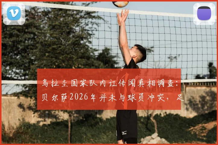 乌拉圭国家队内讧传闻真相调查：贝尔萨2026年并未与球员冲突，足协为何对媒体表达不满？