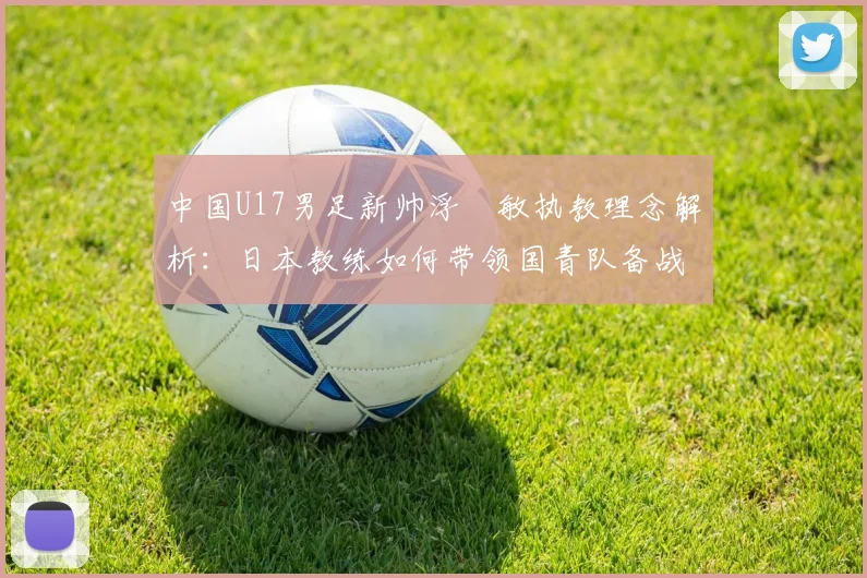 中国U17男足新帅浮嶋敏执教理念解析:日本教练如何带领国青队备战2026周期?