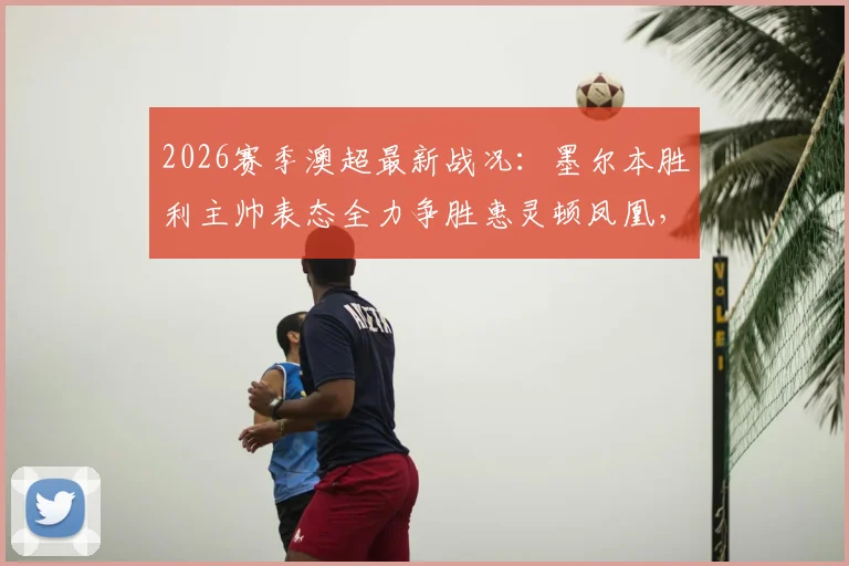 2026赛季澳超最新战况：墨尔本胜利主帅表态全力争胜惠灵顿凤凰，解析球队冲击榜首关键因素