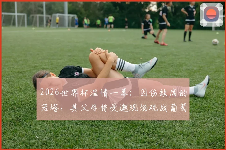 2026世界杯温情一幕:因伤缺席的若塔,其父母将受邀现场观战葡萄牙首秀