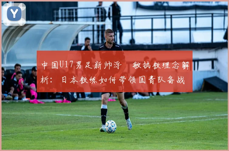 中国U17男足新帅浮嶋敏执教理念解析：日本教练如何带领国青队备战2026周期？