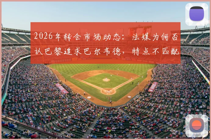 2026年转会市场动态：法媒为何否认巴黎追求巴尔韦德，特点不匹配与皇马高要价成主因