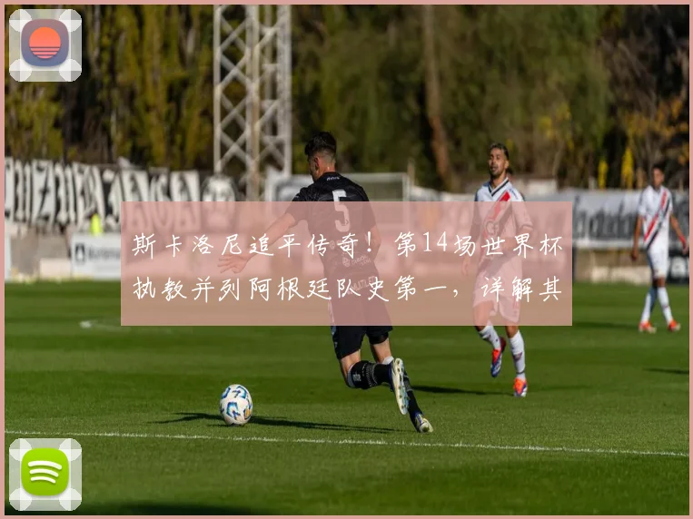 斯卡洛尼追平传奇！第14场世界杯执教并列阿根廷队史第一，详解其2026世界杯征程与战术遗产