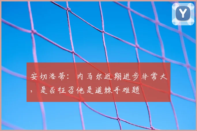 安切洛蒂：内马尔近期进步非常大，是否征召他是道棘手难题