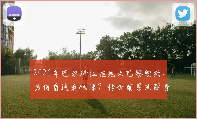 2026年巴尔科拉拒绝大巴黎续约，为何首选利物浦？转会前景及薪资合约分析