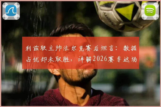 利兹联主帅法尔克赛后坦言：数据占优却未取胜，详解2026赛季这场“五五开”对决关键点