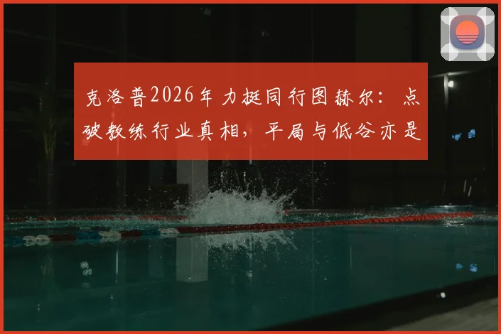 克洛普2026年力挺同行图赫尔：点破教练行业真相，平局与低谷亦是常态，详解其执教过人之处