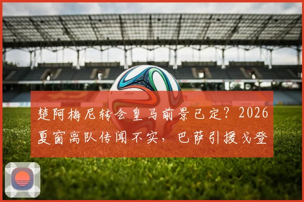 楚阿梅尼转会皇马前景已定？2026夏窗离队传闻不实，巴萨引援戈登1亿标价成阻碍