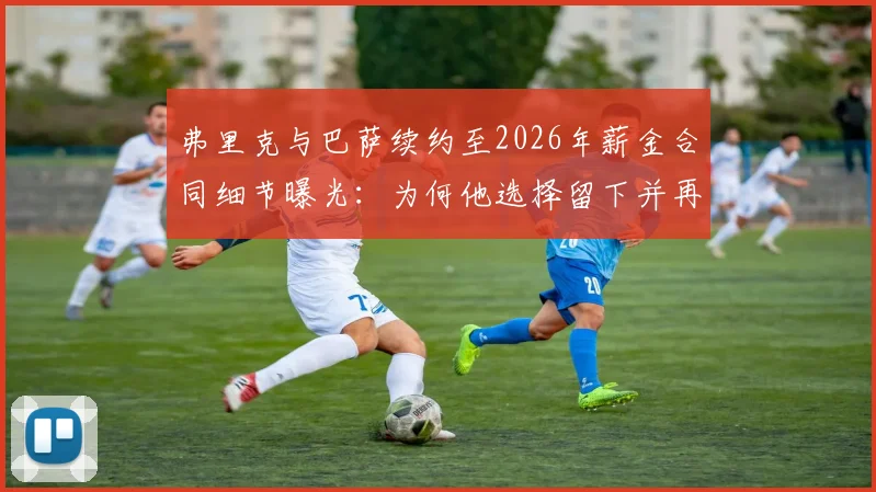 弗里克与巴萨续约至2026年薪金合同细节曝光：为何他选择留下并再冲欧冠？