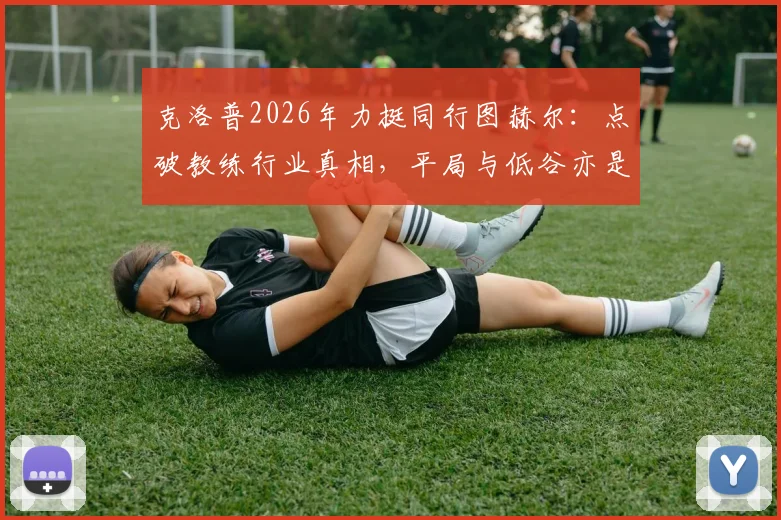 克洛普2026年力挺同行图赫尔：点破教练行业真相，平局与低谷亦是常态，详解其执教过人之处
