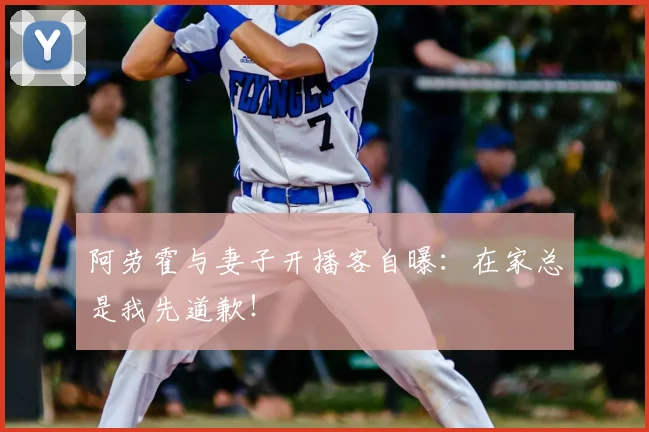 阿劳霍与妻子开播客自曝：在家总是我先道歉！
