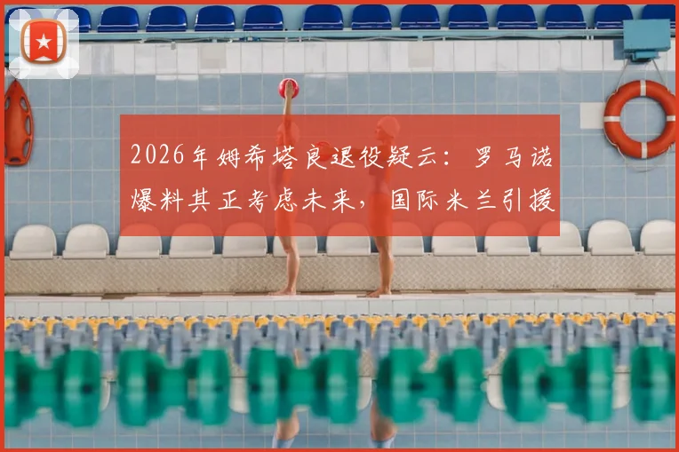 2026年姆希塔良退役疑云：罗马诺爆料其正考虑未来，国际米兰引援计划或将调整