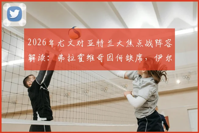 2026年尤文对亚特兰大焦点战阵容解读：弗拉霍维奇因何缺席，伊尔迪兹能否挑起大梁？附双方历史交锋回顾