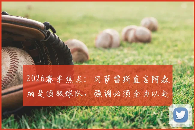 2026赛季焦点：冈萨雷斯直言阿森纳是顶级球队，强调必须全力以赴的比赛态度解读