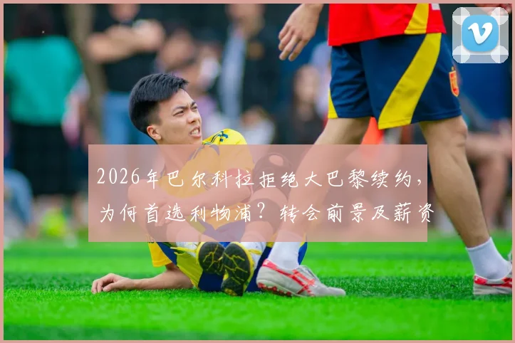 2026年巴尔科拉拒绝大巴黎续约，为何首选利物浦？转会前景及薪资合约分析