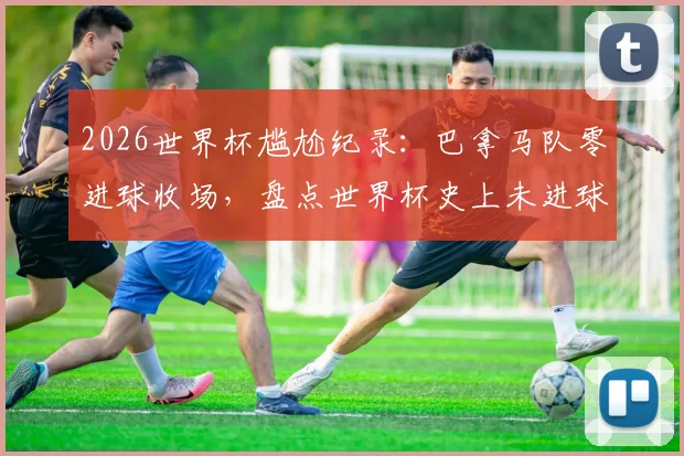 2026世界杯尴尬纪录：巴拿马队零进球收场，盘点世界杯史上未进球球队与实力分析